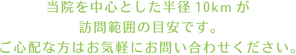 当院を中心とした半径10kmが訪問範囲の目安です。ご心配な方はお気軽にお問い合わせください。